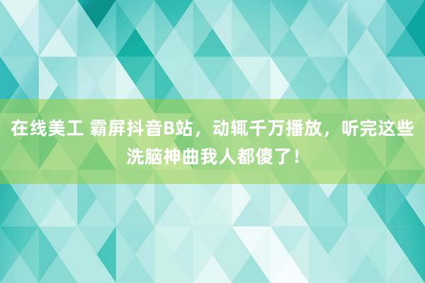 在线美工 霸屏抖音B站，动辄千万播放，听完这些洗脑神曲我人都傻了！