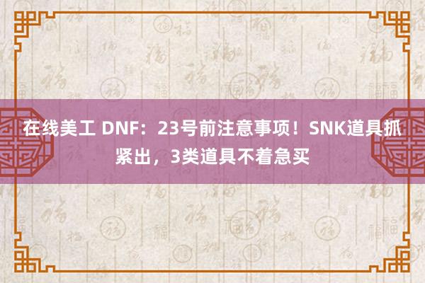 在线美工 DNF：23号前注意事项！SNK道具抓紧出，3类道具不着急买