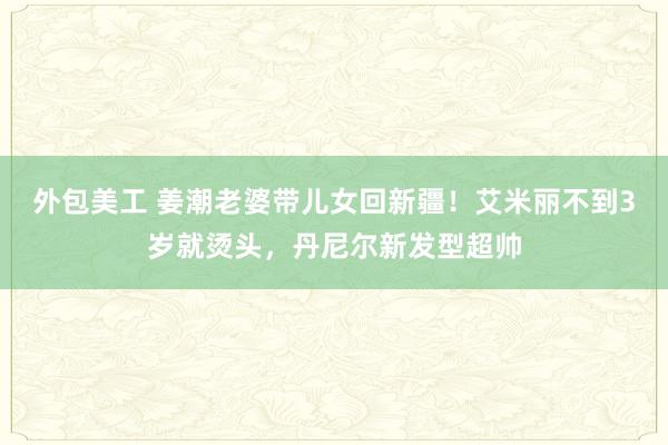 外包美工 姜潮老婆带儿女回新疆！艾米丽不到3岁就烫头，丹尼尔新发型超帅