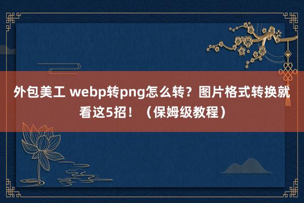 外包美工 webp转png怎么转？图片格式转换就看这5招！（保姆级教程）