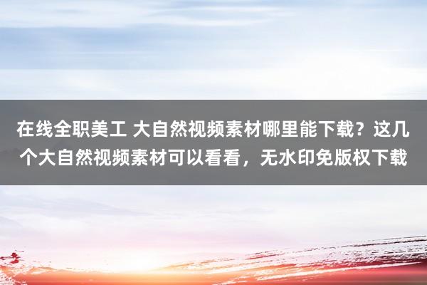 在线全职美工 大自然视频素材哪里能下载？这几个大自然视频素材可以看看，无水印免版权下载