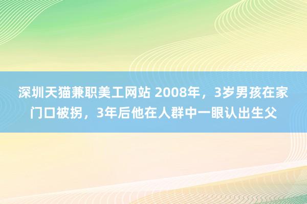 深圳天猫兼职美工网站 2008年，3岁男孩在家门口被拐，3年后他在人群中一眼认出生父