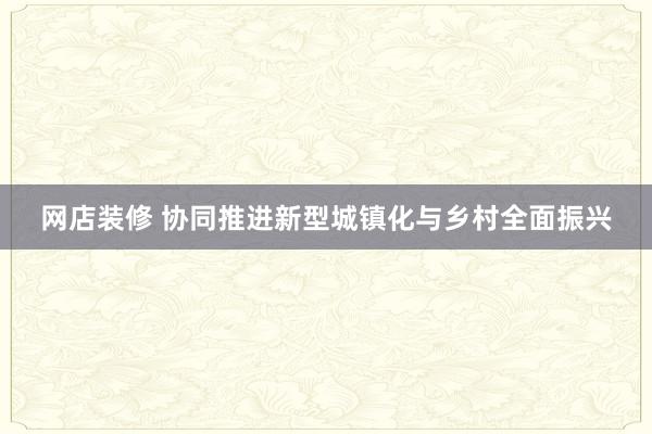 网店装修 协同推进新型城镇化与乡村全面振兴