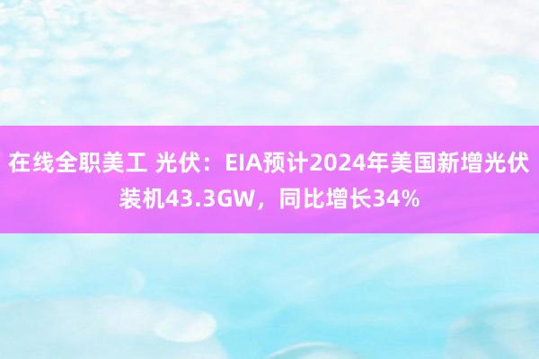 在线全职美工 光伏：EIA预计2024年美国新增光伏装机43.3GW，同比增长34%