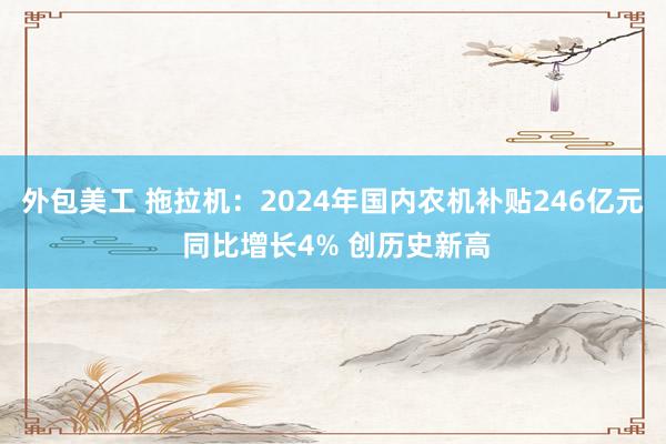 外包美工 拖拉机：2024年国内农机补贴246亿元 同比增长4% 创历史新高