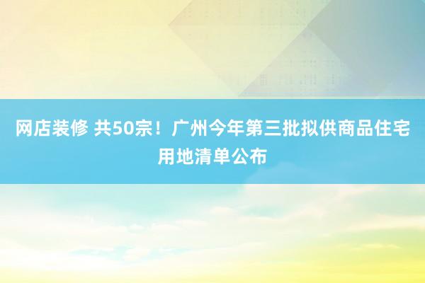 网店装修 共50宗！广州今年第三批拟供商品住宅用地清单公布