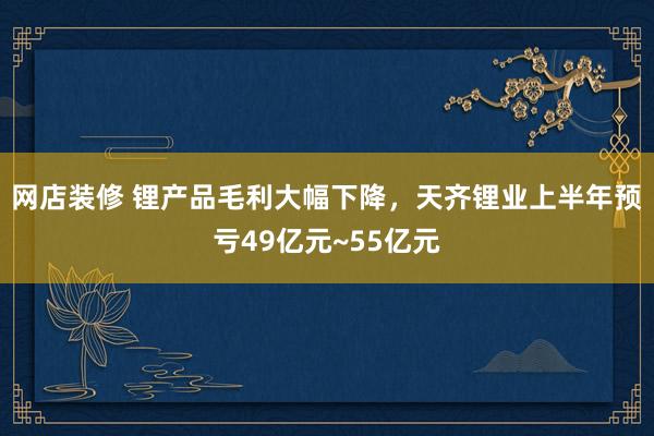 网店装修 锂产品毛利大幅下降，天齐锂业上半年预亏49亿元~55亿元