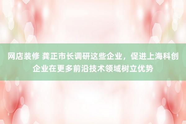 网店装修 龚正市长调研这些企业，促进上海科创企业在更多前沿技术领域树立优势