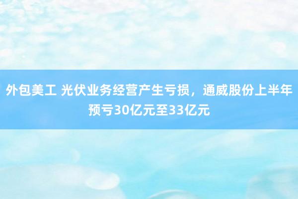 外包美工 光伏业务经营产生亏损，通威股份上半年预亏30亿元至33亿元