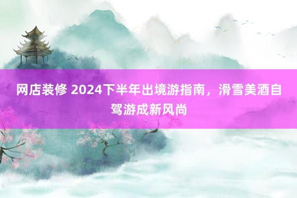 网店装修 2024下半年出境游指南，滑雪美酒自驾游成新风尚