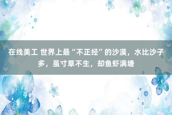 在线美工 世界上最“不正经”的沙漠，水比沙子多，虽寸草不生，却鱼虾满塘