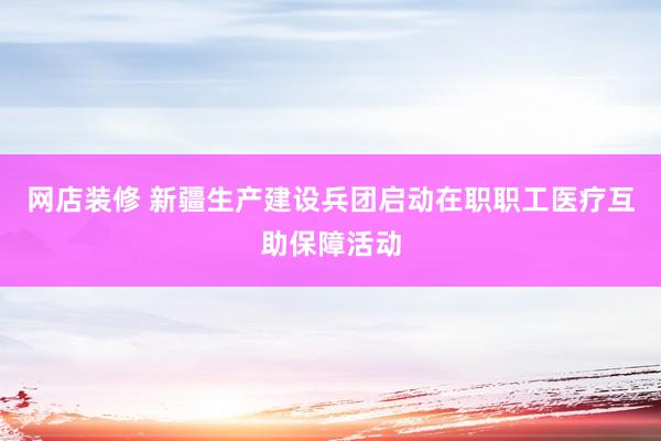 网店装修 新疆生产建设兵团启动在职职工医疗互助保障活动