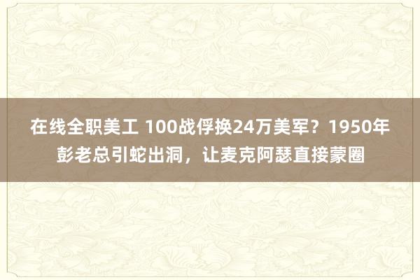 在线全职美工 100战俘换24万美军？1950年彭老总引蛇出洞，让麦克阿瑟直接蒙圈