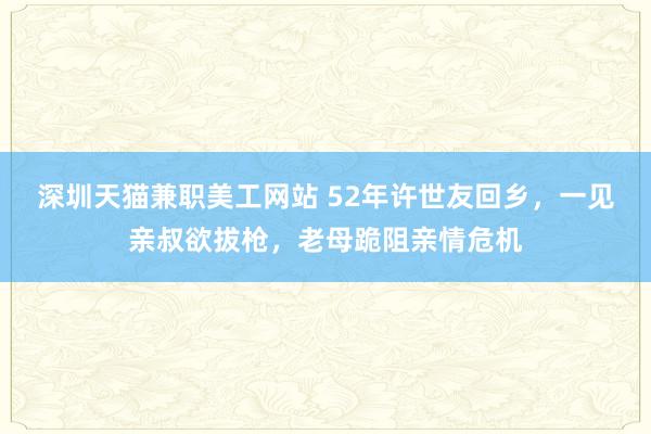 深圳天猫兼职美工网站 52年许世友回乡，一见亲叔欲拔枪，老母跪阻亲情危机