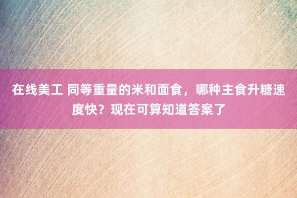 在线美工 同等重量的米和面食，哪种主食升糖速度快？现在可算知道答案了