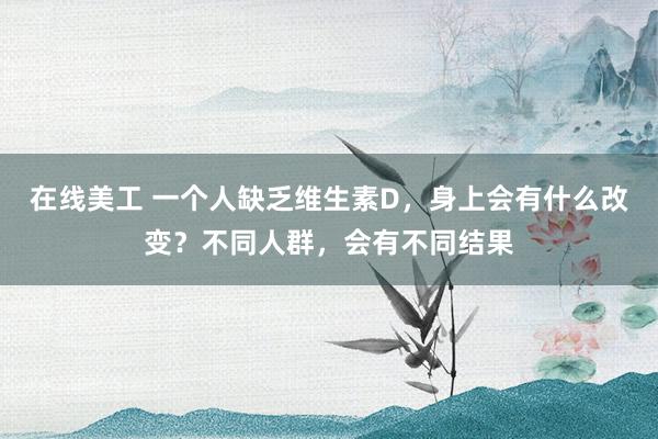 在线美工 一个人缺乏维生素D，身上会有什么改变？不同人群，会有不同结果