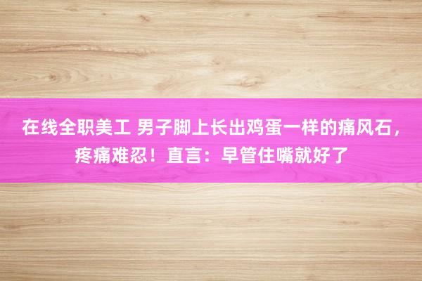 在线全职美工 男子脚上长出鸡蛋一样的痛风石，疼痛难忍！直言：早管住嘴就好了