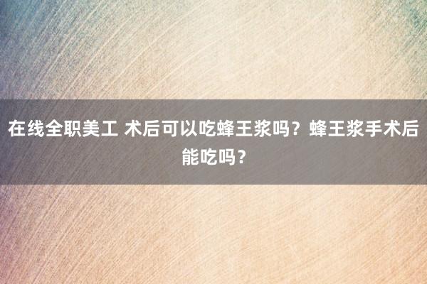 在线全职美工 术后可以吃蜂王浆吗？蜂王浆手术后能吃吗？