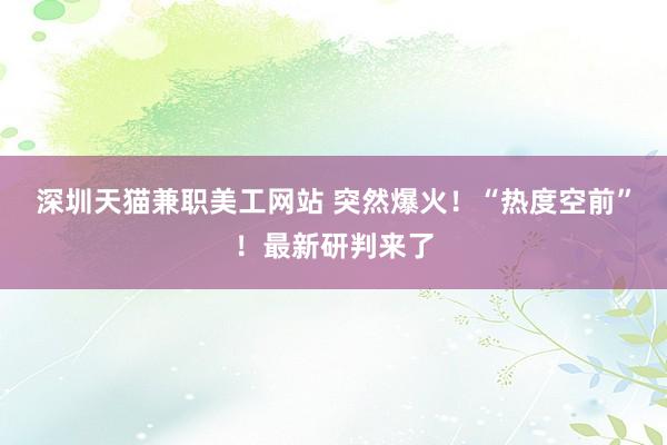 深圳天猫兼职美工网站 突然爆火！“热度空前”！最新研判来了