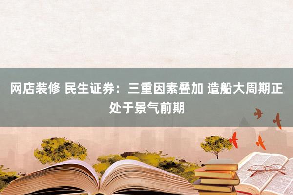 网店装修 民生证券：三重因素叠加 造船大周期正处于景气前期