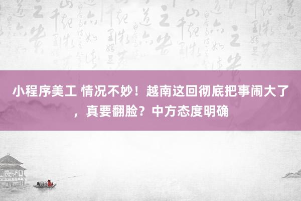 小程序美工 情况不妙！越南这回彻底把事闹大了，真要翻脸？中方态度明确