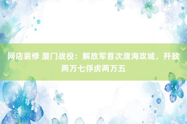 网店装修 厦门战役：解放军首次渡海攻城，歼敌两万七俘虏两万五