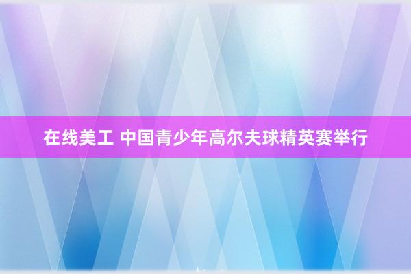 在线美工 中国青少年高尔夫球精英赛举行