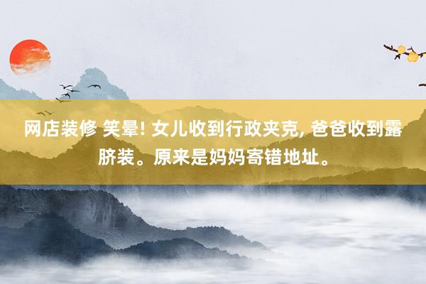 网店装修 笑晕! 女儿收到行政夹克, 爸爸收到露脐装。原来是妈妈寄错地址。