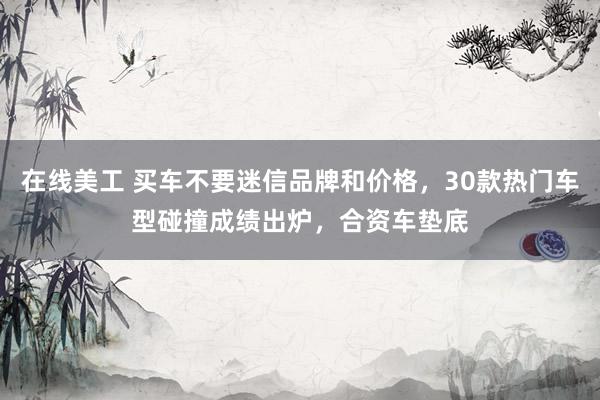 在线美工 买车不要迷信品牌和价格，30款热门车型碰撞成绩出炉，合资车垫底